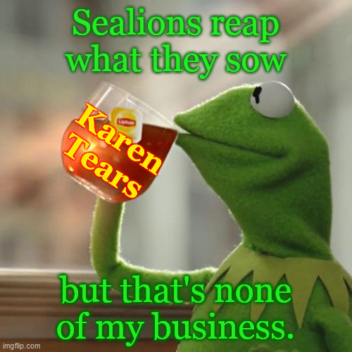 Sealions reap... | Sealions reap
what they sow; Karen
Tears; but that's none
of my business. | image tagged in but that's none of my business,kermit the frog,sealion,reap what you sow,karen tears,karens | made w/ Imgflip meme maker