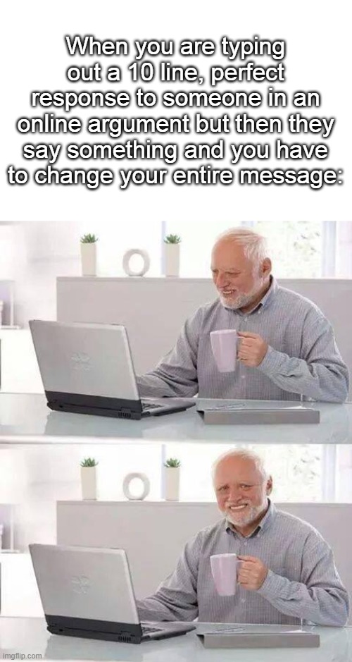 Too true, got the idea after it happened to me |  When you are typing out a 10 line, perfect response to someone in an online argument but then they say something and you have to change your entire message: | image tagged in memes,hide the pain harold | made w/ Imgflip meme maker
