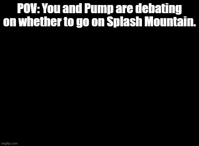 ZIP-A-DEE-DOO-DAH ZIP-A-DEE-AY MY OH MY WHAT A WONDERFUL DAY | POV: You and Pump are debating on whether to go on Splash Mountain. | image tagged in blank black,splash mountain,disneyland | made w/ Imgflip meme maker