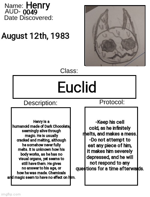 AUD Template | Henry; 0049; August 12th, 1983; Euclid; Henry is a humanoid made of Dark Chocolate, seemingly alive through magic. He is usually cracked and melting, although he somehow never fully melts. It is unknown how his body works, as he has no visual organs, yet seems to still have them. He gives no answer to his age, or how he was made. Chemicals and magic seem to have no effect on him. -Keep his cell cold, as he infinitely melts, and makes a mess.
-Do not attempt to eat any piece of him, it makes him severely depressed, and he will not respond to any questions for a time afterwards. | image tagged in aud template | made w/ Imgflip meme maker