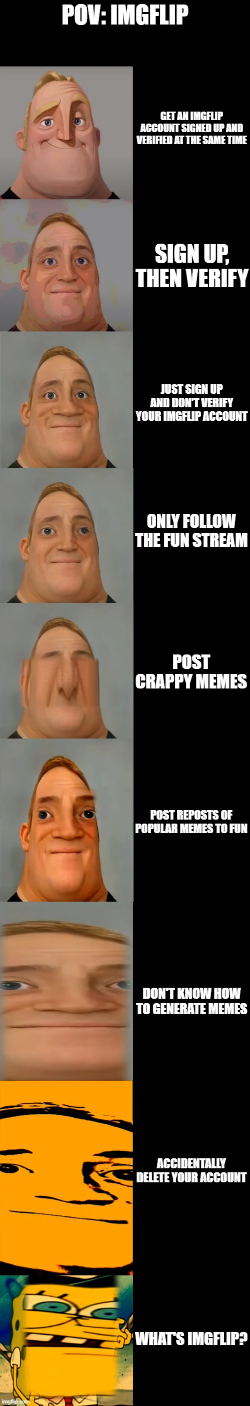 Mr Incredible becoming Idiot template | POV: IMGFLIP; GET AN IMGFLIP ACCOUNT SIGNED UP AND VERIFIED AT THE SAME TIME; SIGN UP, THEN VERIFY; JUST SIGN UP AND DON'T VERIFY YOUR IMGFLIP ACCOUNT; ONLY FOLLOW THE FUN STREAM; POST CRAPPY MEMES; POST REPOSTS OF POPULAR MEMES TO FUN; DON'T KNOW HOW TO GENERATE MEMES; ACCIDENTALLY DELETE YOUR ACCOUNT; WHAT'S IMGFLIP? | image tagged in mr incredible becoming idiot template | made w/ Imgflip meme maker