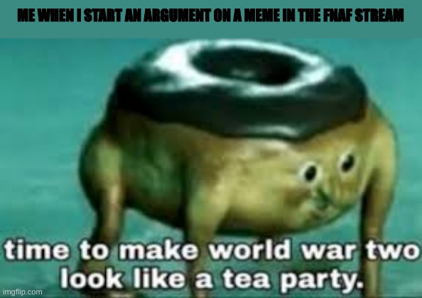 time to make ww2 look like a tea party | ME WHEN I START AN ARGUMENT ON A MEME IN THE FNAF STREAM | image tagged in time to make ww2 look like a tea party | made w/ Imgflip meme maker