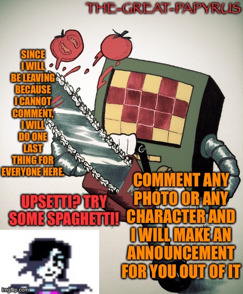 PLEASE DO IT | SINCE I WILL BE LEAVING BECAUSE I CANNOT COMMENT, I WILL DO ONE LAST THING FOR EVERYONE HERE. COMMENT ANY PHOTO OR ANY CHARACTER AND I WILL MAKE AN ANNOUNCEMENT FOR YOU OUT OF IT | image tagged in the great papyrus mettaton announcement temp | made w/ Imgflip meme maker