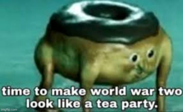 time to make ww2 look like a tea party | image tagged in time to make ww2 look like a tea party | made w/ Imgflip meme maker