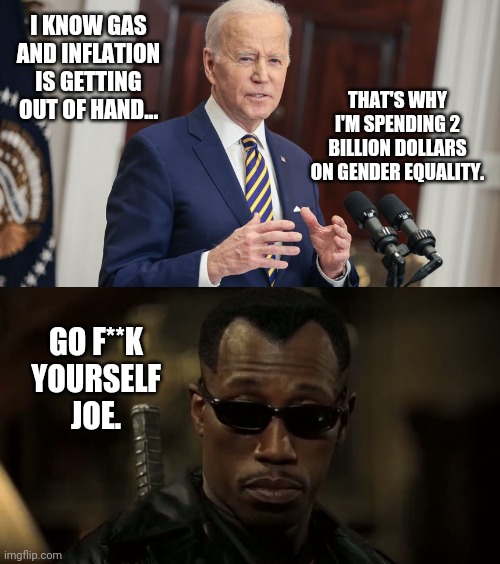People can barely afford a gallon of gas and Joe's dropping 2 billion on gender equality. | I KNOW GAS AND INFLATION IS GETTING OUT OF HAND... THAT'S WHY I'M SPENDING 2 BILLION DOLLARS ON GENDER EQUALITY. GO F**K YOURSELF JOE. | image tagged in blade really | made w/ Imgflip meme maker