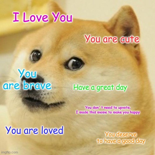 Happy Meme #3 | I Love You; You are cute; You are brave; Have a great day; You don' t need to upvote. I made this meme to make you happy; You are loved; You deserve to have a good day | image tagged in memes,doge | made w/ Imgflip meme maker