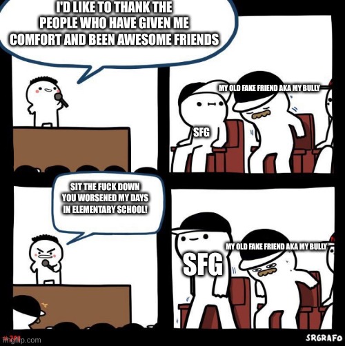 fuck luca | I'D LIKE TO THANK THE PEOPLE WHO HAVE GIVEN ME COMFORT AND BEEN AWESOME FRIENDS; MY OLD FAKE FRIEND AKA MY BULLY; SFG; SIT THE FUCK DOWN YOU WORSENED MY DAYS IN ELEMENTARY SCHOOL! MY OLD FAKE FRIEND AKA MY BULLY; SFG | image tagged in thanks for | made w/ Imgflip meme maker