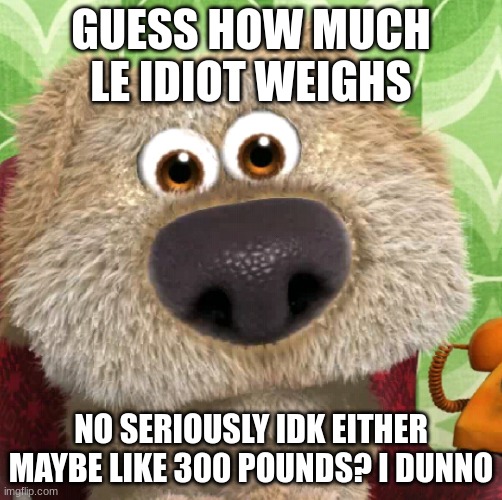 Surprised Talking Ben | GUESS HOW MUCH LE IDIOT WEIGHS; NO SERIOUSLY IDK EITHER
MAYBE LIKE 300 POUNDS? I DUNNO | image tagged in surprised talking ben | made w/ Imgflip meme maker