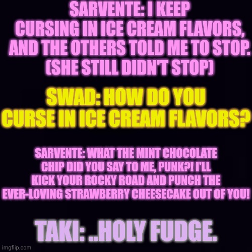 YEETPOST | SARVENTE: I KEEP CURSING IN ICE CREAM FLAVORS, AND THE OTHERS TOLD ME TO STOP.
(SHE STILL DIDN'T STOP); SWAD: HOW DO YOU CURSE IN ICE CREAM FLAVORS? SARVENTE: WHAT THE MINT CHOCOLATE CHIP DID YOU SAY TO ME, PUNK?! I'LL KICK YOUR ROCKY ROAD AND PUNCH THE EVER-LOVING STRAWBERRY CHEESECAKE OUT OF YOU! TAKI: ..HOLY FUDGE. | image tagged in cussing in ice cream flavors | made w/ Imgflip meme maker