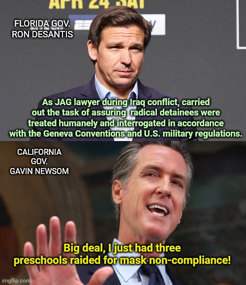 DeSantis and Newsom: Man vs Bully | FLORIDA GOV. RON DESANTIS; As JAG lawyer during Iraq conflict, carried out the task of assuring  radical detainees were treated humanely and interrogated in accordance with the Geneva Conventions and U.S. military regulations. CALIFORNIA GOV. GAVIN NEWSOM; Big deal, I just had three preschools raided for mask non-compliance! | image tagged in ron desantis,gavin newsom,mask tyranny,vaccine sheep,raids on california preschools,man vs bully | made w/ Imgflip meme maker