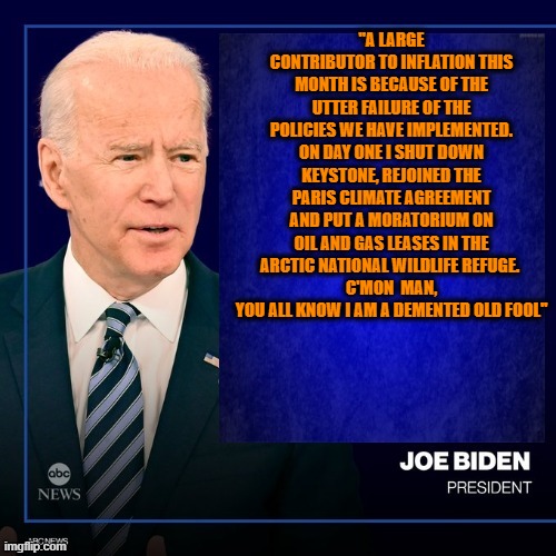 "A LARGE CONTRIBUTOR TO INFLATION THIS MONTH IS BECAUSE OF THE UTTER FAILURE OF THE POLICIES WE HAVE IMPLEMENTED. ON DAY ONE I SHUT DOWN KEYSTONE, REJOINED THE PARIS CLIMATE AGREEMENT AND PUT A MORATORIUM ON OIL AND GAS LEASES IN THE ARCTIC NATIONAL WILDLIFE REFUGE. 
C'MON  MAN, YOU ALL KNOW I AM A DEMENTED OLD FOOL" | made w/ Imgflip meme maker