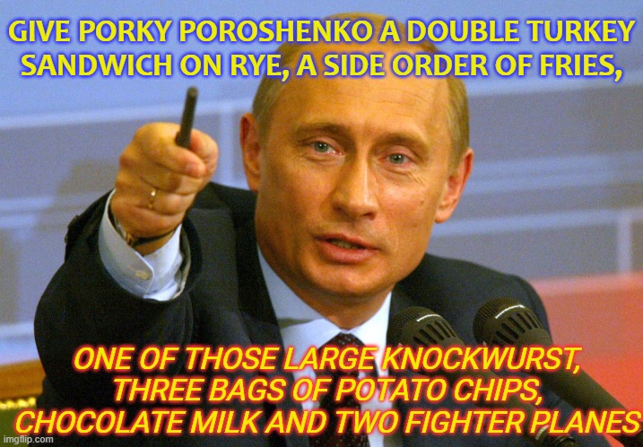 Give Porky Poroshenko a double turkey sandwich on rye, a side order of fries... and two fighter planes | GIVE PORKY POROSHENKO A DOUBLE TURKEY SANDWICH ON RYE, A SIDE ORDER OF FRIES, ONE OF THOSE LARGE KNOCKWURST, THREE BAGS OF POTATO CHIPS, CHOCOLATE MILK AND TWO FIGHTER PLANES | image tagged in putin give that man a cookie | made w/ Imgflip meme maker