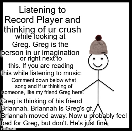 Greg is my friend, and he's lonely | Listening to Record Player and thinking of ur crush; while looking at Greg. Greg is the person in ur imagination; or right next to this. If you are reading this while listening to music; Comment down below what song and if ur thinking of someone, like my friend Greg here. Greg is thinking of his friend Briannah. Briannah is Greg's gf. Briannah moved away. Now u probably feel bad for Greg, but don't. He's just fine | image tagged in memes,be like bill | made w/ Imgflip meme maker