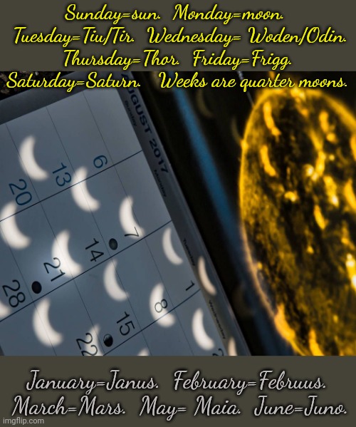 The calendar is pagan. | Sunday=sun.  Monday=moon. 
 Tuesday=Tiu/Tir.  Wednesday= Woden/Odin.  Thursday=Thor.  Friday=Frigg.  Saturday=Saturn.   Weeks are quarter moons. January=Janus.  February=Februus.  March=Mars.  May= Maia.  June=Juno. | image tagged in calendar with crescent moons,time,culture,traditions | made w/ Imgflip meme maker