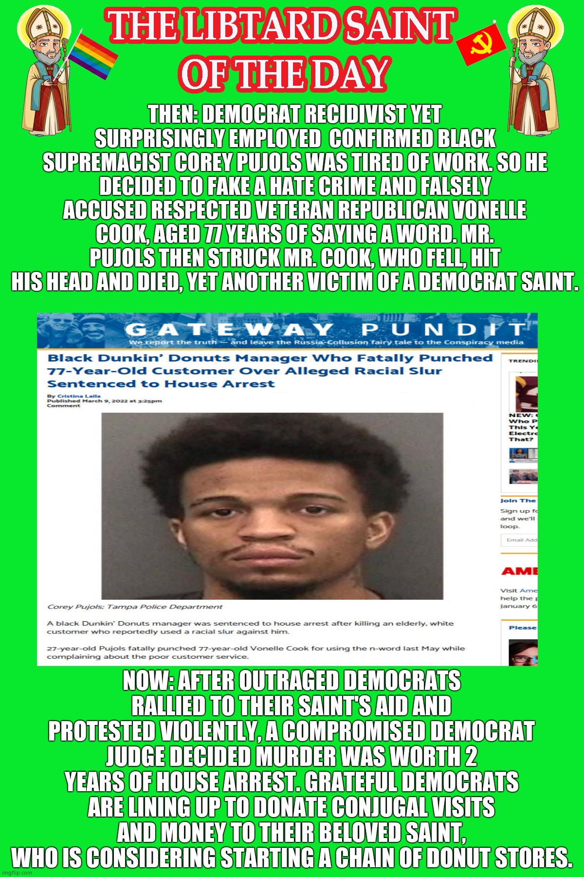 LIBTURD SAINT OF THE DAY - DEMOCRAT RECIDIVIST BLACK SUPREMACIST - COREY PUJOLS - RACIST MURDER | THEN: DEMOCRAT RECIDIVIST YET SURPRISINGLY EMPLOYED  CONFIRMED BLACK SUPREMACIST COREY PUJOLS WAS TIRED OF WORK. SO HE DECIDED TO FAKE A HATE CRIME AND FALSELY ACCUSED RESPECTED VETERAN REPUBLICAN VONELLE COOK, AGED 77 YEARS OF SAYING A WORD. MR. PUJOLS THEN STRUCK MR. COOK, WHO FELL, HIT HIS HEAD AND DIED, YET ANOTHER VICTIM OF A DEMOCRAT SAINT. NOW: AFTER OUTRAGED DEMOCRATS RALLIED TO THEIR SAINT'S AID AND PROTESTED VIOLENTLY, A COMPROMISED DEMOCRAT JUDGE DECIDED MURDER WAS WORTH 2 YEARS OF HOUSE ARREST. GRATEFUL DEMOCRATS ARE LINING UP TO DONATE CONJUGAL VISITS AND MONEY TO THEIR BELOVED SAINT, WHO IS CONSIDERING STARTING A CHAIN OF DONUT STORES. | image tagged in lotd,libturd saint of the day,corey pujols | made w/ Imgflip meme maker