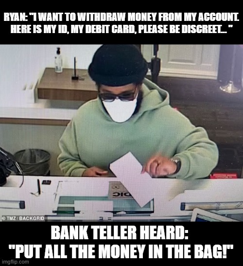 RYAN: "I WANT TO WITHDRAW MONEY FROM MY ACCOUNT. HERE IS MY ID, MY DEBIT CARD, PLEASE BE DISCREET... "; BANK TELLER HEARD: 
"PUT ALL THE MONEY IN THE BAG!" | made w/ Imgflip meme maker