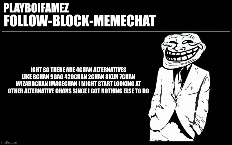 anyone wanna explore with me? | IGHT SO THERE ARE 4CHAN ALTERNATIVES LIKE 8CHAN 9GAG 420CHAN 2CHAN 8KUN 7CHAN WIZARDCHAN IMAGECHAN I MIGHT START LOOKING AT OTHER ALTERNATIVE CHANS SINCE I GOT NOTHING ELSE TO DO | image tagged in trollers font | made w/ Imgflip meme maker