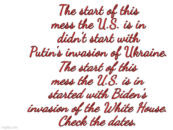 U.S. Mess | The start of this mess the U.S. is in didn't start with Putin's invasion of Ukraine. The start of this mess the U.S. is in started with Biden's invasion of the White House.
Check the dates. | image tagged in blank white template | made w/ Imgflip meme maker