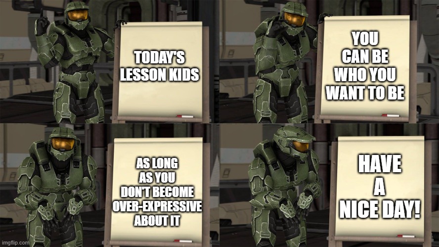 This is what I think | YOU CAN BE WHO YOU WANT TO BE; TODAY'S LESSON KIDS; AS LONG AS YOU DON'T BECOME OVER-EXPRESSIVE ABOUT IT; HAVE A NICE DAY! | image tagged in master chief's plan- despicable me halo,chill out,memes,self expression,character development,master chief | made w/ Imgflip meme maker