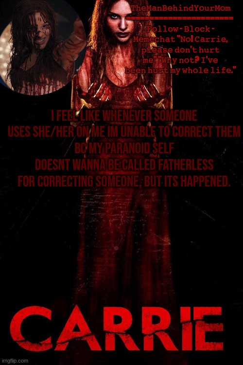 carrie 2013 temp | I FEEL LIKE WHENEVER SOMEONE USES SHE/HER ON ME IM UNABLE TO CORRECT THEM
BC MY PARANOID SELF DOESNT WANNA BE CALLED FATHERLESS FOR CORRECTING SOMEONE, BUT ITS HAPPENED. | image tagged in carrie 2013 temp | made w/ Imgflip meme maker