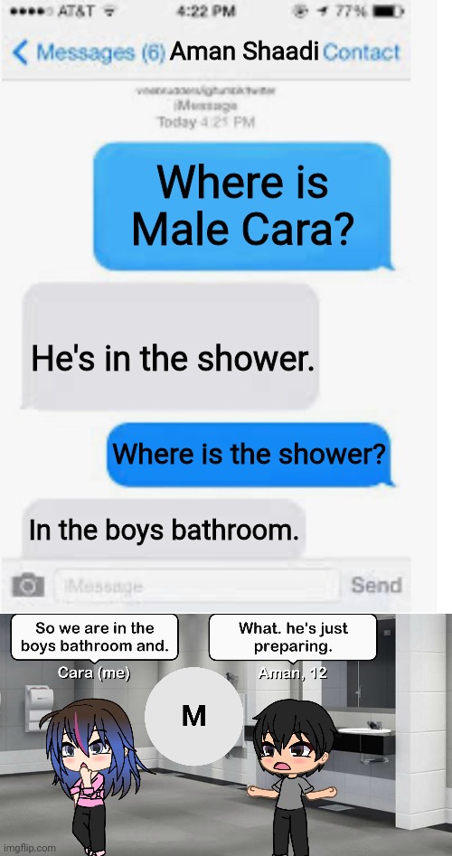 He's already preparing. | Aman Shaadi; Where is Male Cara? He's in the shower. Where is the shower? In the boys bathroom. | image tagged in blank text conversation,pop up school,memes,shower | made w/ Imgflip meme maker