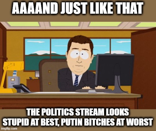 How long have I been here now? | AAAAND JUST LIKE THAT; THE POLITICS STREAM LOOKS STUPID AT BEST, PUTIN BITCHES AT WORST | image tagged in memes,aaaaand its gone,politics,ukraine,ukrainian lives matter,welcome to the internets | made w/ Imgflip meme maker