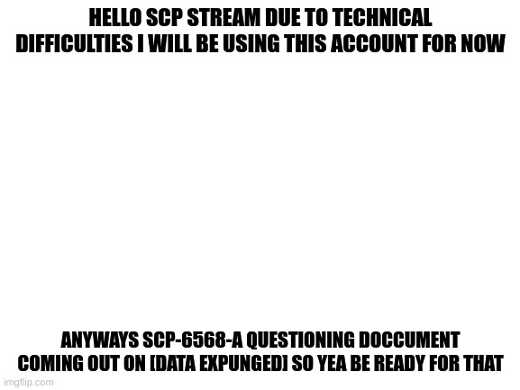 hello again | HELLO SCP STREAM DUE TO TECHNICAL DIFFICULTIES I WILL BE USING THIS ACCOUNT FOR NOW; ANYWAYS SCP-6568-A QUESTIONING DOCCUMENT COMING OUT ON [DATA EXPUNGED] SO YEA BE READY FOR THAT | image tagged in blank white template | made w/ Imgflip meme maker