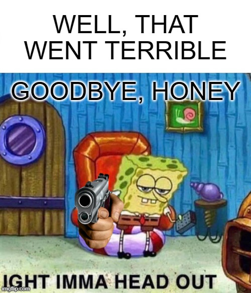 Spongebob Ight Imma Head Out | WELL, THAT WENT TERRIBLE; GOODBYE, HONEY | image tagged in memes,spongebob ight imma head out | made w/ Imgflip meme maker