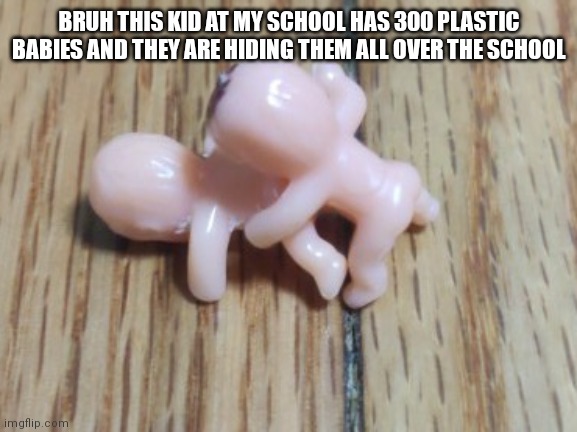 BRUH THIS KID AT MY SCHOOL HAS 300 PLASTIC BABIES AND THEY ARE HIDING THEM ALL OVER THE SCHOOL | made w/ Imgflip meme maker