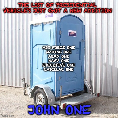 Just when you thought you'd seen it all... | THE LIST OF PRESIDENTIAL VEHICLE'S JUST GOT A NEW ADDITION; AIR FORCE ONE
MARINE ONE
ARMY ONE
NAVY ONE
EXECUTIVE ONE
CADILLAC ONE; JOHN ONE | image tagged in john,portaloo,can,biden | made w/ Imgflip meme maker