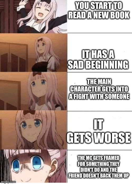 anime girl progression | YOU START TO READ A NEW BOOK; IT HAS A SAD BEGINNING; THE MAIN CHARACTER GETS INTO A FIGHT WITH SOMEONE; IT GETS WORSE; THE MC GETS FRAMED FOR SOMETHING THEY DIDN'T DO AND THE FRIEND DOESN'T BACK THEM UP | image tagged in anime girl progression | made w/ Imgflip meme maker
