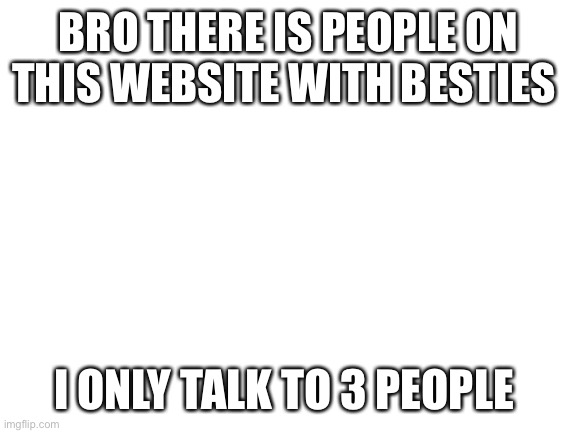 Sad | BRO THERE IS PEOPLE ON THIS WEBSITE WITH BESTIES; I ONLY TALK TO 3 PEOPLE | image tagged in blank white template | made w/ Imgflip meme maker