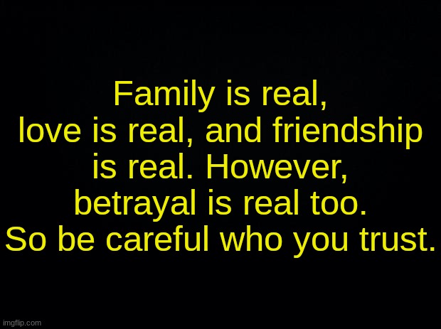 Black background | Family is real, love is real, and friendship is real. However, betrayal is real too. So be careful who you trust. | image tagged in black background | made w/ Imgflip meme maker