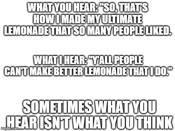 when you say something, it is always a figurative language | WHAT YOU HEAR: "SO, THAT'S HOW I MADE MY ULTIMATE LEMONADE THAT SO MANY PEOPLE LIKED. WHAT I HEAR: "Y'ALL PEOPLE CAN'T MAKE BETTER LEMONADE THAT I DO."; SOMETIMES WHAT YOU HEAR ISN'T WHAT YOU THINK | image tagged in blank white template | made w/ Imgflip meme maker