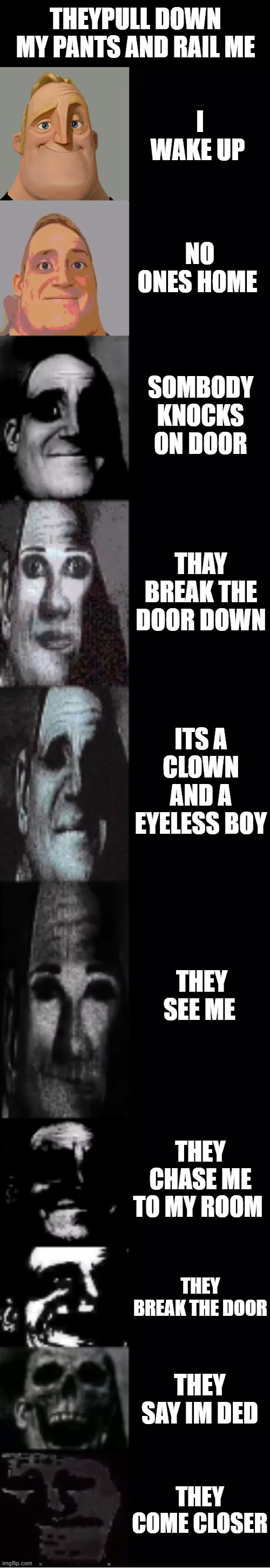 mr incredible becoming uncanny | THEYPULL DOWN MY PANTS AND RAIL ME; I WAKE UP; NO ONES HOME; SOMBODY KNOCKS ON DOOR; THAY BREAK THE DOOR DOWN; ITS A CLOWN AND A EYELESS BOY; THEY SEE ME; THEY CHASE ME TO MY ROOM; THEY BREAK THE DOOR; THEY SAY IM DED; THEY COME CLOSER | image tagged in mr incredible becoming uncanny | made w/ Imgflip meme maker