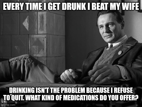 EVERY TIME I GET DRUNK I BEAT MY WIFE; DRINKING ISN'T THE PROBLEM BECAUSE I REFUSE TO QUIT. WHAT KIND OF MEDICATIONS DO YOU OFFER? | image tagged in schindler's list liam neeson | made w/ Imgflip meme maker
