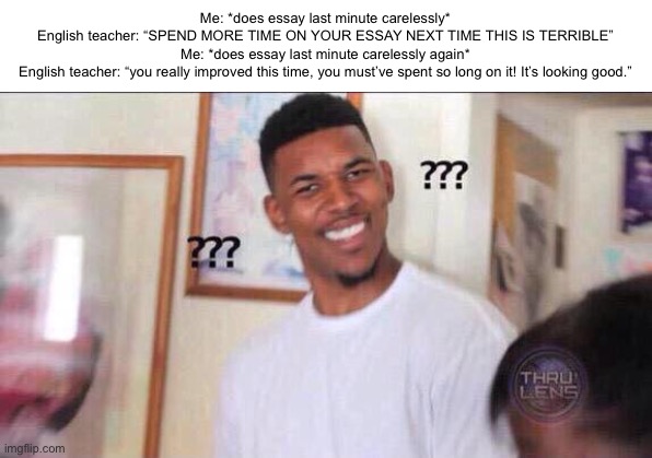 Y’all ever have this moment? | Me: *does essay last minute carelessly*
English teacher: “SPEND MORE TIME ON YOUR ESSAY NEXT TIME THIS IS TERRIBLE”
Me: *does essay last minute carelessly again*
English teacher: “you really improved this time, you must’ve spent so long on it! It’s looking good.” | image tagged in black guy confused | made w/ Imgflip meme maker