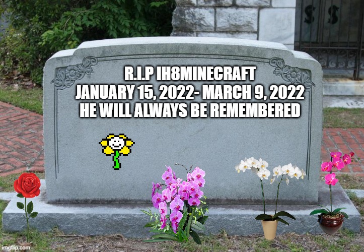 This is the saddest meme that I- or anyone on here- has ever made | R.I.P IH8MINECRAFT
JANUARY 15, 2022- MARCH 9, 2022
HE WILL ALWAYS BE REMEMBERED | image tagged in gravestone,not funny,memes,sad,grave,ih8minecraft | made w/ Imgflip meme maker