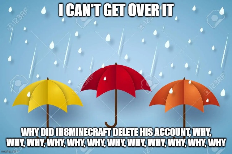 Please create another account ih8minecraft | I CAN'T GET OVER IT; WHY DID IH8MINECRAFT DELETE HIS ACCOUNT, WHY, WHY, WHY, WHY, WHY, WHY, WHY, WHY, WHY, WHY, WHY, WHY | image tagged in three 3 umbrellas in rain,memes,i cant put any more tags because i am so sad | made w/ Imgflip meme maker
