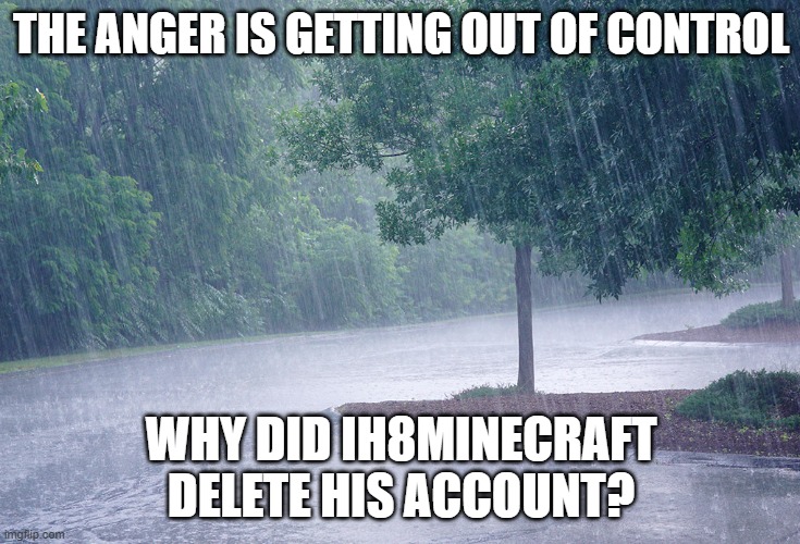 Rainy day | THE ANGER IS GETTING OUT OF CONTROL; WHY DID IH8MINECRAFT DELETE HIS ACCOUNT? | image tagged in rainy day,memes | made w/ Imgflip meme maker