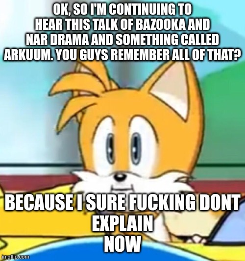 Explain this to me, because I'm apparently the official MSMG Loser! Yay! :D | OK, SO I'M CONTINUING TO HEAR THIS TALK OF BAZOOKA AND NAR DRAMA AND SOMETHING CALLED ARKUUM. YOU GUYS REMEMBER ALL OF THAT? BECAUSE I SURE FUCKING DONT
EXPLAIN
NOW | image tagged in tails hold up | made w/ Imgflip meme maker