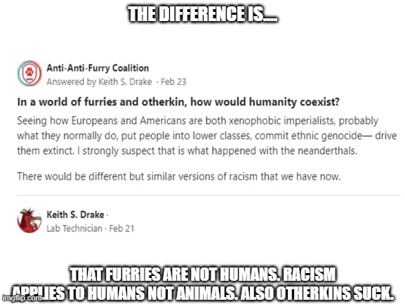 Quoran furry posting cringe: | THE DIFFERENCE IS.... THAT FURRIES ARE NOT HUMANS. RACISM APPLIES TO HUMANS NOT ANIMALS. ALSO OTHERKINS SUCK. | image tagged in anti furry,cringe | made w/ Imgflip meme maker