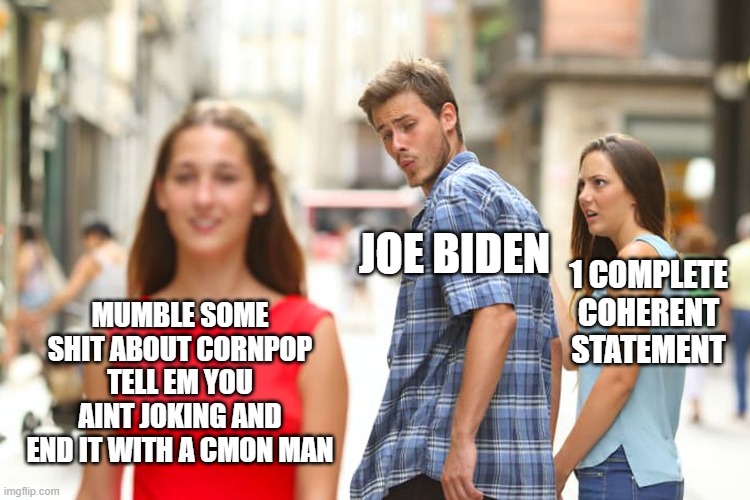 Joe sucks |  JOE BIDEN; 1 COMPLETE COHERENT STATEMENT; MUMBLE SOME SHIT ABOUT CORNPOP TELL EM YOU AINT JOKING AND END IT WITH A CMON MAN | image tagged in memes,distracted boyfriend | made w/ Imgflip meme maker