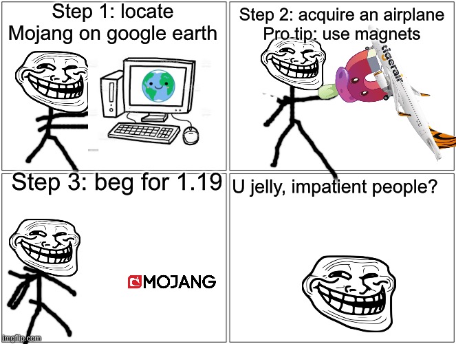 Blank Comic Panel 2x2 Meme | Step 1: locate Mojang on google earth Step 2: acquire an airplane
Pro tip: use magnets Step 3: beg for 1.19 U jelly, impatient people? | image tagged in memes,blank comic panel 2x2 | made w/ Imgflip meme maker