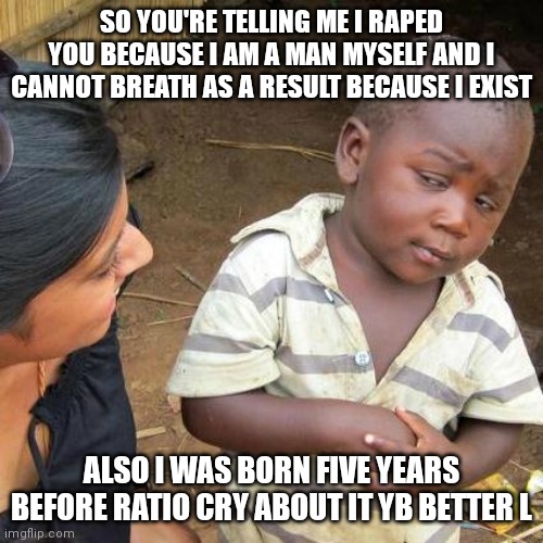 Third World Skeptical Kid Meme | SO YOU'RE TELLING ME I RAPED YOU BECAUSE I AM A MAN MYSELF AND I CANNOT BREATH AS A RESULT BECAUSE I EXIST ALSO I WAS BORN FIVE YEARS BEFORE | image tagged in memes,third world skeptical kid | made w/ Imgflip meme maker