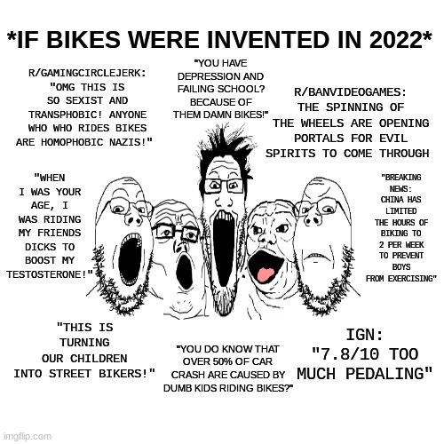 Gotta Love How People Blames Video Games For Mess, Huh? |  *IF BIKES WERE INVENTED IN 2022*; R/GAMINGCIRCLEJERK: "OMG THIS IS SO SEXIST AND TRANSPHOBIC! ANYONE WHO WHO RIDES BIKES ARE HOMOPHOBIC NAZIS!"; "YOU HAVE DEPRESSION AND FAILING SCHOOL? BECAUSE OF THEM DAMN BIKES!"; R/BANVIDEOGAMES: THE SPINNING OF THE WHEELS ARE OPENING PORTALS FOR EVIL SPIRITS TO COME THROUGH; "BREAKING NEWS: CHINA HAS LIMITED THE HOURS OF BIKING TO 2 PER WEEK TO PREVENT BOYS FROM EXERCISING"; "WHEN I WAS YOUR AGE, I WAS RIDING MY FRIENDS DICKS TO BOOST MY TESTOSTERONE!"; "THIS IS TURNING OUR CHILDREN INTO STREET BIKERS!"; IGN: "7.8/10 TOO MUCH PEDALING"; "YOU DO KNOW THAT OVER 50% OF CAR CRASH ARE CAUSED BY DUMB KIDS RIDING BIKES?" | image tagged in memes,soyjak,funny,video games,lol,fun | made w/ Imgflip meme maker