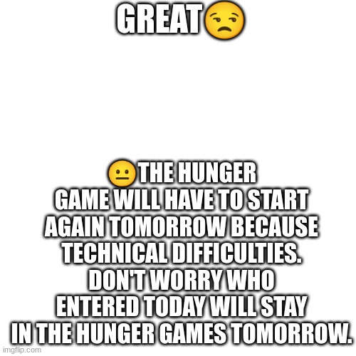 Blank Transparent Square | 😐THE HUNGER GAME WILL HAVE TO START AGAIN TOMORROW BECAUSE TECHNICAL DIFFICULTIES. DON'T WORRY WHO ENTERED TODAY WILL STAY IN THE HUNGER GAMES TOMORROW. GREAT😒 | image tagged in memes,blank transparent square | made w/ Imgflip meme maker