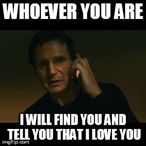 Liam Neeson Taken Meme | WHOEVER YOU ARE I WILL FIND YOU AND TELL YOU THAT I LOVE YOU | image tagged in memes,liam neeson taken | made w/ Imgflip meme maker