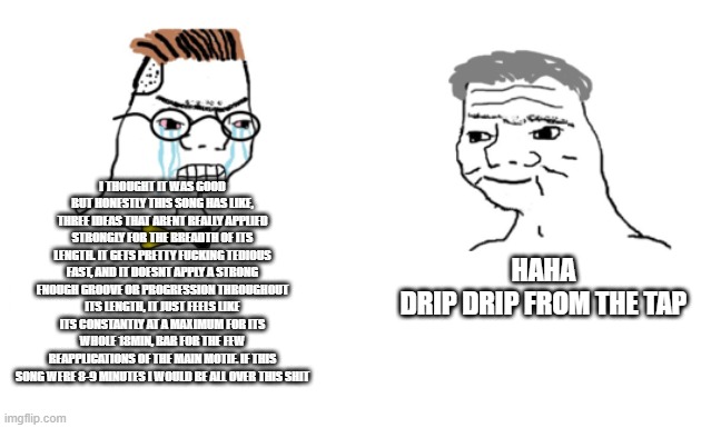 noooo you can't just | I THOUGHT IT WAS GOOD BUT HONESTLY THIS SONG HAS LIKE, THREE IDEAS THAT ARENT REALLY APPLIED STRONGLY FOR THE BREADTH OF ITS LENGTH. IT GETS PRETTY FUCKING TEDIOUS FAST, AND IT DOESNT APPLY A STRONG ENOUGH GROOVE OR PROGRESSION THROUGHOUT ITS LENGTH, IT JUST FEELS LIKE ITS CONSTANTLY AT A MAXIMUM FOR ITS WHOLE 18MIN, BAR FOR THE FEW REAPPLICATIONS OF THE MAIN MOTIF. IF THIS SONG WERE 8-9 MINUTES I WOULD BE ALL OVER THIS SHIT; HAHA
DRIP DRIP FROM THE TAP | image tagged in noooo you can't just | made w/ Imgflip meme maker