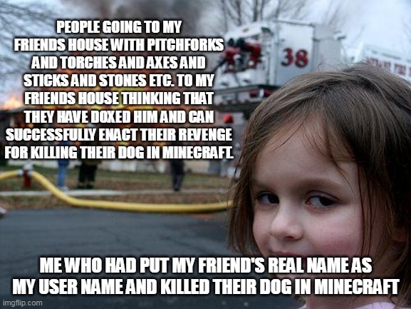 Disaster Girl Meme | PEOPLE GOING TO MY FRIENDS HOUSE WITH PITCHFORKS AND TORCHES AND AXES AND STICKS AND STONES ETC. TO MY FRIENDS HOUSE THINKING THAT THEY HAVE DOXED HIM AND CAN SUCCESSFULLY ENACT THEIR REVENGE FOR KILLING THEIR DOG IN MINECRAFT. ME WHO HAD PUT MY FRIEND'S REAL NAME AS MY USER NAME AND KILLED THEIR DOG IN MINECRAFT | image tagged in memes,disaster girl | made w/ Imgflip meme maker